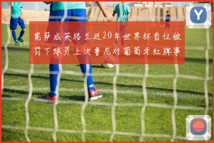 宽萨成英格兰近20年世界杯首位被罚下球员上次鲁尼对葡萄牙红牌事件回顾