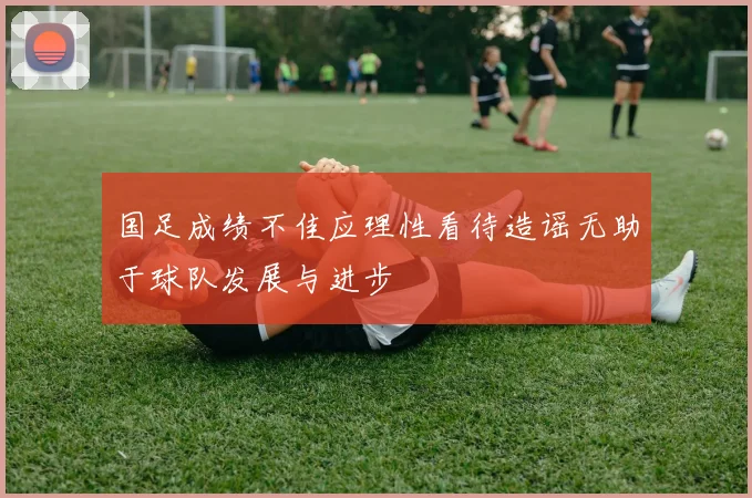 国足成绩不佳应理性看待造谣无助于球队发展与进步