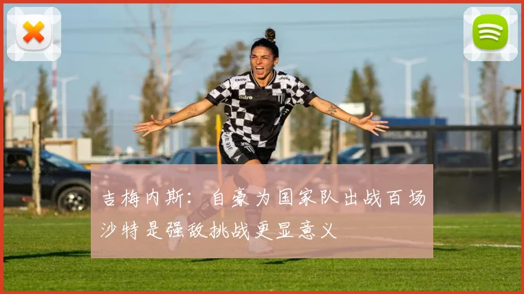 吉梅内斯：自豪为国家队出战百场沙特是强敌挑战更显意义