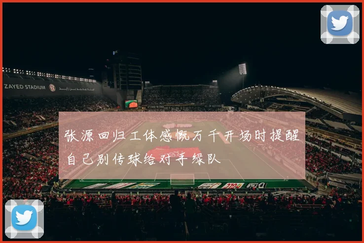 张源回归工体感慨万千开场时提醒自己别传球给对手绿队