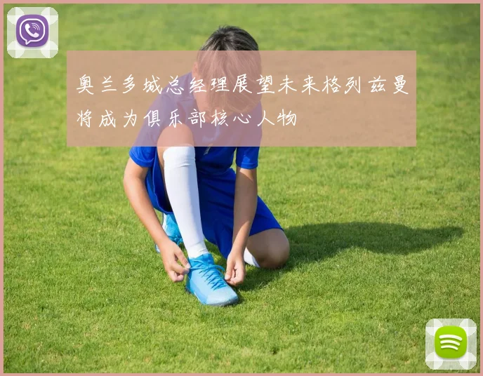 奥兰多城总经理展望未来格列兹曼将成为俱乐部核心人物