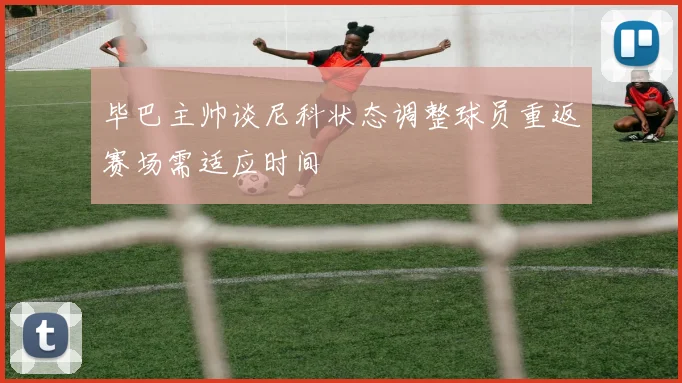 毕巴主帅谈尼科状态调整球员重返赛场需适应时间