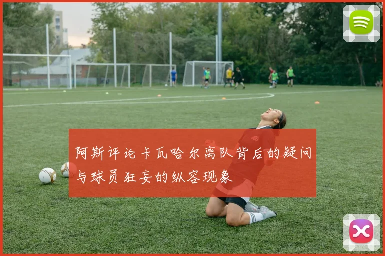 阿斯评论卡瓦哈尔离队背后的疑问与球员狂妄的纵容现象