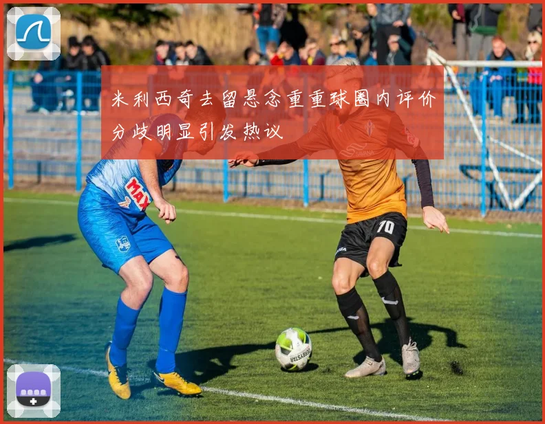 米利西奇去留悬念重重球圈内评价分歧明显引发热议