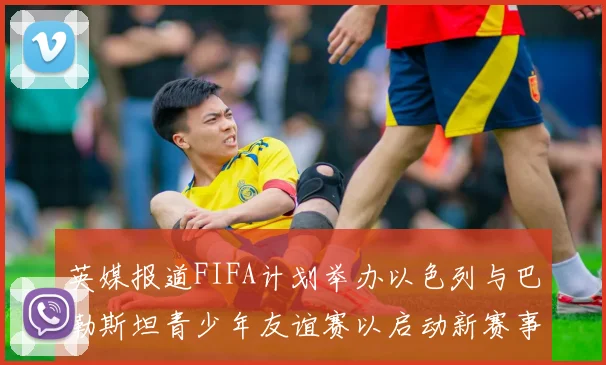 英媒报道FIFA计划举办以色列与巴勒斯坦青少年友谊赛以启动新赛事