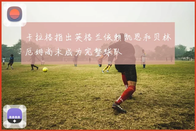 卡拉格指出英格兰依赖凯恩和贝林厄姆尚未成为完整球队