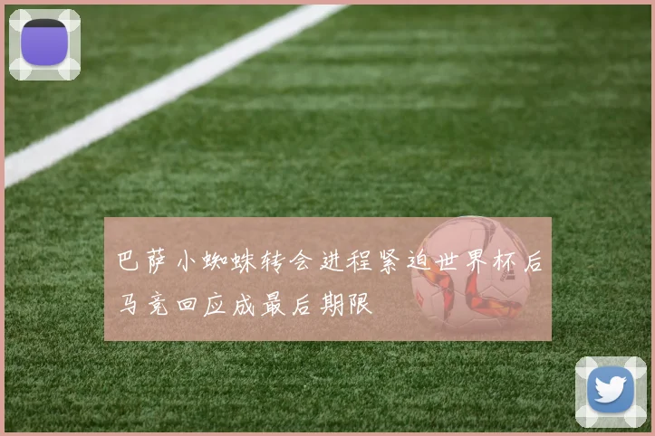 巴萨小蜘蛛转会进程紧迫世界杯后马竞回应成最后期限