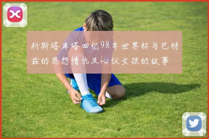 科斯塔库塔回忆98年世界杯与巴特兹的恩怨情仇及心仪女孩的故事