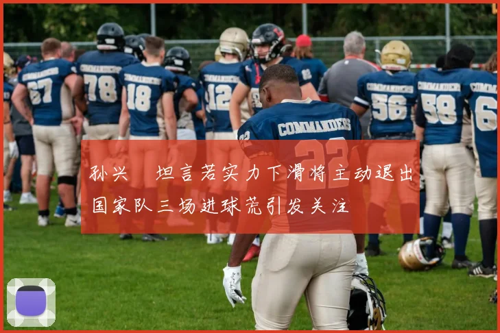 孙兴慜坦言若实力下滑将主动退出国家队三场进球荒引发关注