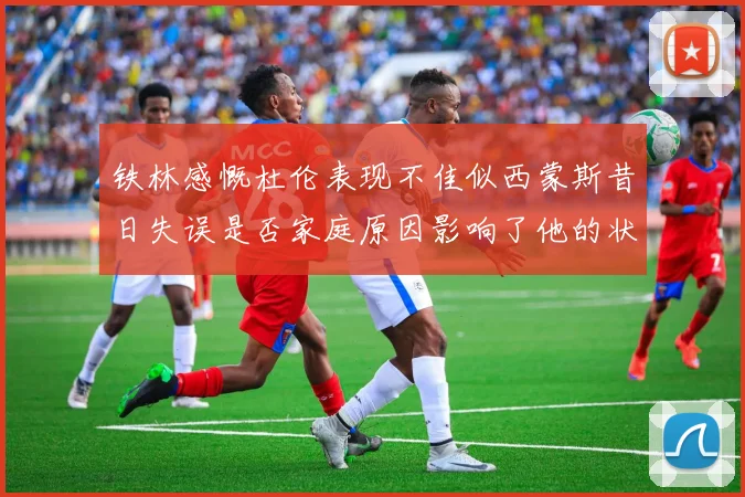 铁林感慨杜伦表现不佳似西蒙斯昔日失误是否家庭原因影响了他的状态
