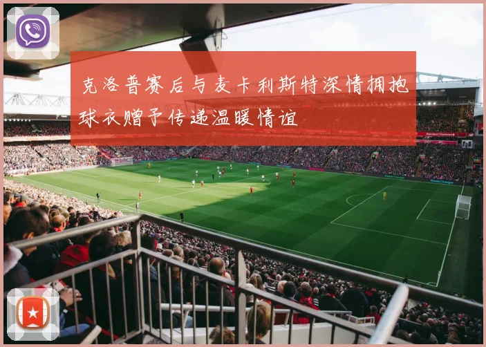 克洛普赛后与麦卡利斯特深情拥抱球衣赠予传递温暖情谊