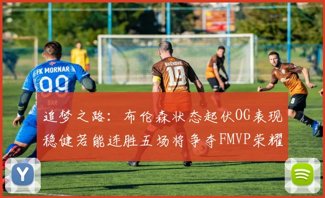 追梦之路：布伦森状态起伏OG表现稳健若能连胜五场将争夺FMVP荣耀