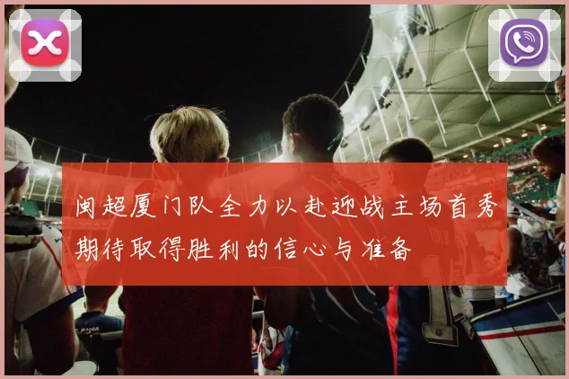 闽超厦门队全力以赴迎战主场首秀期待取得胜利的信心与准备