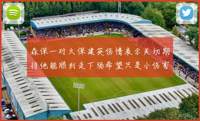 森保一对久保建英伤情表示关切期待他能顺利走下场希望只是小伤害