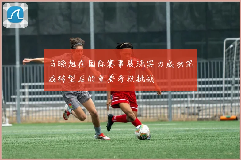 马晓旭在国际赛事展现实力成功完成转型后的重要考核挑战