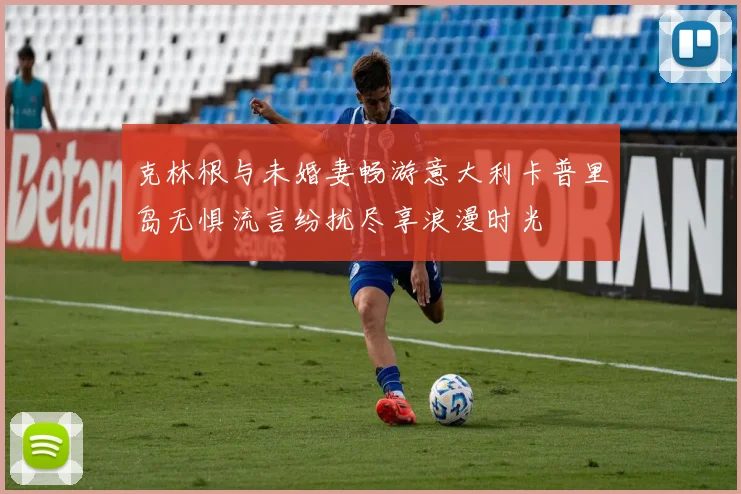 克林根与未婚妻畅游意大利卡普里岛无惧流言纷扰尽享浪漫时光