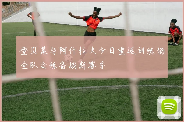 登贝莱与阿什拉夫今日重返训练场全队合练备战新赛季
