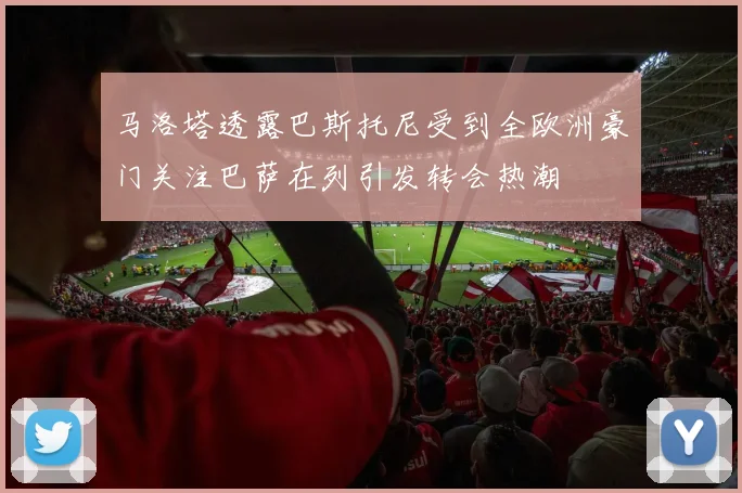 马洛塔透露巴斯托尼受到全欧洲豪门关注巴萨在列引发转会热潮