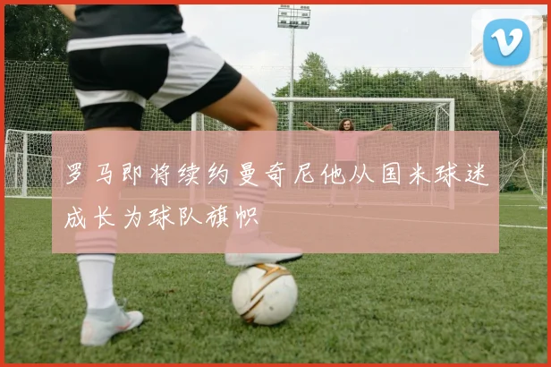 罗马即将续约曼奇尼他从国米球迷成长为球队旗帜